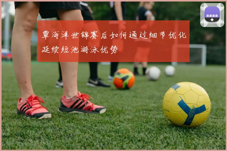 覃海洋世锦赛后如何通过细节优化延续短池游泳优势