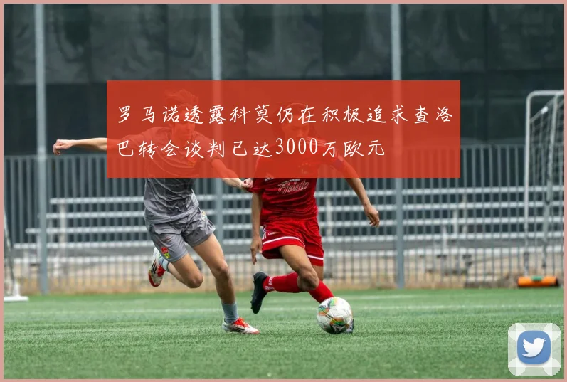 罗马诺透露科莫仍在积极追求查洛巴转会谈判已达3000万欧元